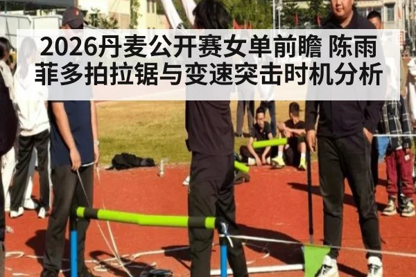 2026丹麦公开赛女单前瞻 陈雨菲多拍拉锯与变速突击时机分析